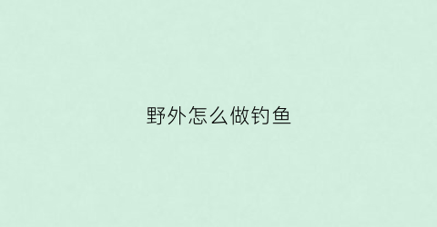 野外怎么做钓鱼(如何野外钓鱼)