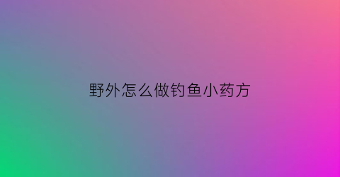 “野外怎么做钓鱼小药方(野外钓小鱼用什么饵料)