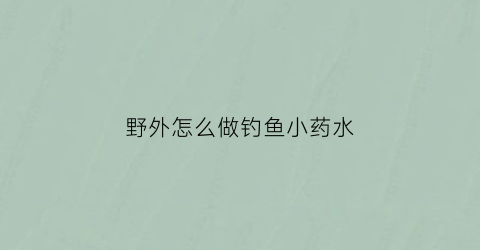 野外怎么做钓鱼小药水(秘制钓鱼小药)
