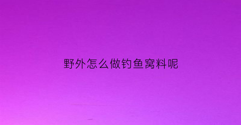 野外怎么做钓鱼窝料呢(野外钓鱼饵料配方)