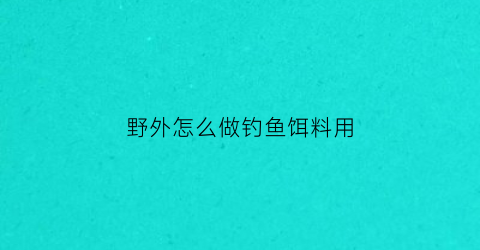 野外怎么做钓鱼饵料用(野外钓鱼用什么小药好使)
