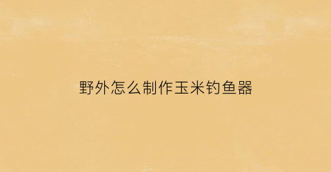 “野外怎么制作玉米钓鱼器(自制野钓玉米粒钓饵)