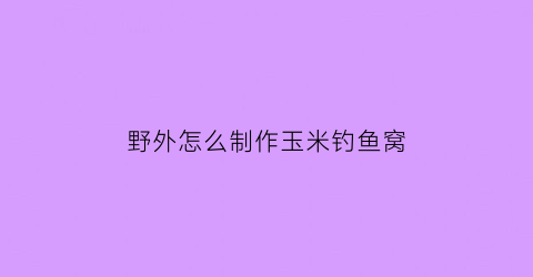 “野外怎么制作玉米钓鱼窝(野钓怎么用玉米做钓饵)