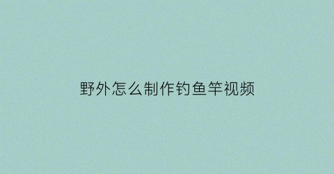 “野外怎么制作钓鱼竿视频(怎样制作钓鱼杆)