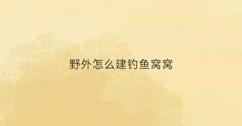 “野外怎么建钓鱼窝窝(野外钓鱼技巧)