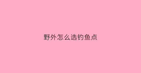 野外怎么选钓鱼点(野外钓鱼怎么选钓位)