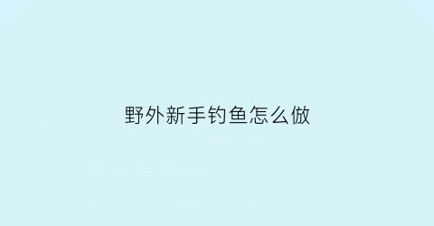 野外新手钓鱼怎么倣(野外怎么钓鱼鱼会上钩)
