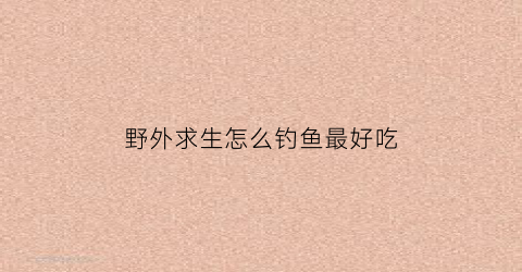 “野外求生怎么钓鱼最好吃(野外生存钓鱼方法)