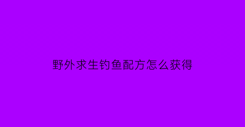 野外求生钓鱼配方怎么获得(野外求生指南精选)