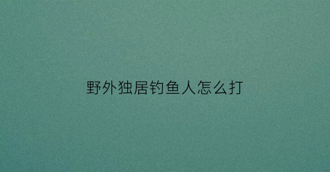 “野外独居钓鱼人怎么打(野外独居钓鱼人怎么打鱼)