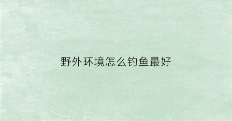 “野外环境怎么钓鱼最好(野外环境怎么钓鱼最好视频)