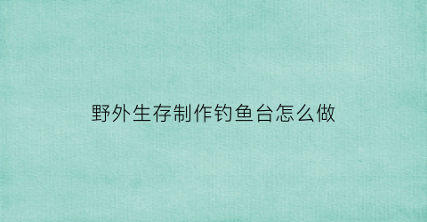 “野外生存制作钓鱼台怎么做(野外求生自制钓鱼竿)