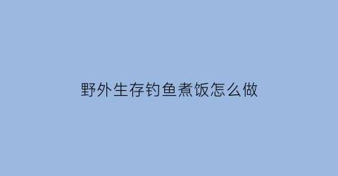 “野外生存钓鱼煮饭怎么做(野外钓鱼午餐吃什么好)