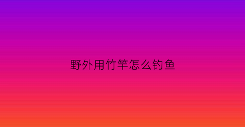 野外用竹竿怎么钓鱼(野外用竹竿怎么钓鱼呢)