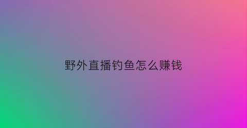 野外直播钓鱼怎么赚钱(野外钓鱼视频直播)