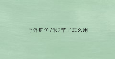 “野外钓鱼7米2竿子怎么用(野钓七米二)