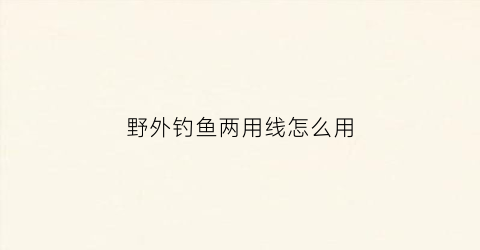 野外钓鱼两用线怎么用(钓鱼两根线怎么绑在一起)