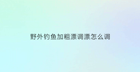 野外钓鱼加粗漂调漂怎么调(怎样调加粗鱼漂调漂最准确)