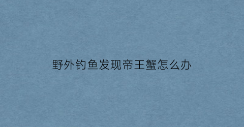 野外钓鱼发现帝王蟹怎么办(帝王蟹抓捕)