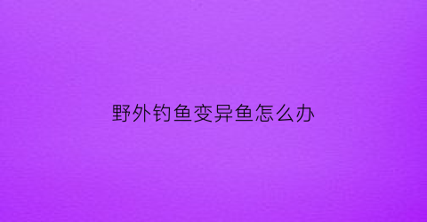 野外钓鱼变异鱼怎么办(变异了的鱼)