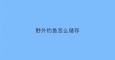 野外钓鱼怎么储存(野外钓鱼怎么储存食物)
