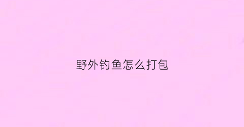 野外钓鱼怎么打包(钓鱼小技巧野外钓)