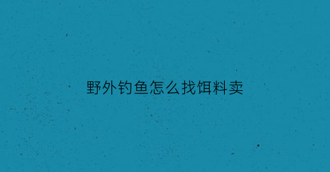 野外钓鱼怎么找饵料卖(野外钓鱼用什么小药好使)