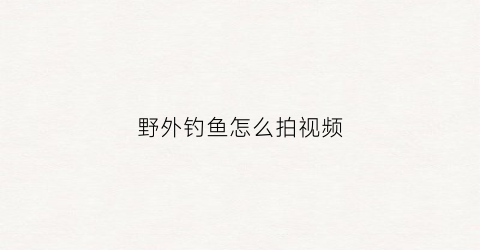 野外钓鱼怎么拍视频(野外钓鱼怎么拍视频好看)