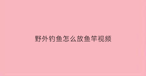 “野外钓鱼怎么放鱼竿视频(野外钓鱼用什么鱼竿好)