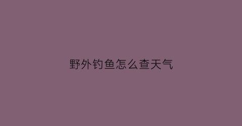 野外钓鱼怎么查天气(钓鱼怎么看天气气压多少为准)