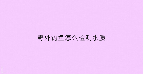 野外钓鱼怎么检测水质(野钓如何测水深)