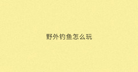 野外钓鱼怎么玩(野外钓大鱼技巧)