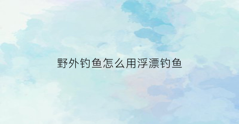 “野外钓鱼怎么用浮漂钓鱼(野外钓鱼怎么用浮漂钓鱼呢)