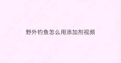 “野外钓鱼怎么用添加剂视频(钓鱼用的添加剂)