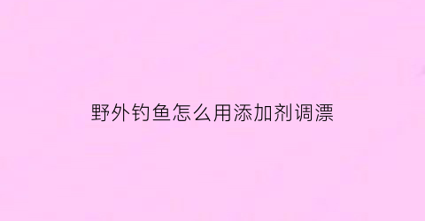 野外钓鱼怎么用添加剂调漂