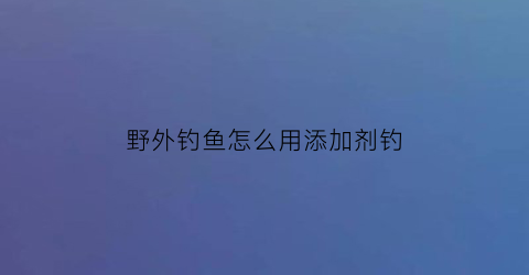 野外钓鱼怎么用添加剂钓(野外鱼饵)