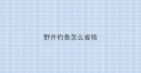 “野外钓鱼怎么省钱(野外钓鱼怎么省钱视频)