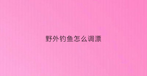 野外钓鱼怎么调漂(野外钓鱼怎么调漂视频教程)