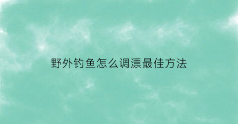 “野外钓鱼怎么调漂最佳方法(野外钓鱼如何调漂)