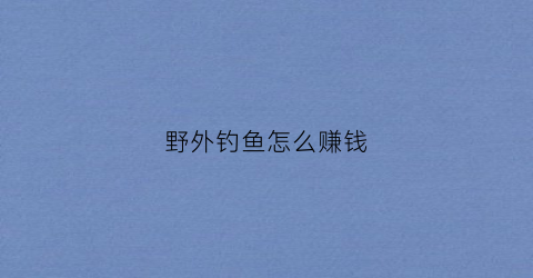 野外钓鱼怎么赚钱(野外钓鱼怎么赚钱最快)