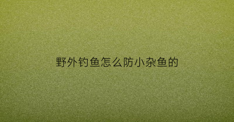 野外钓鱼怎么防小杂鱼的(野钓怎么避免小杂鱼)