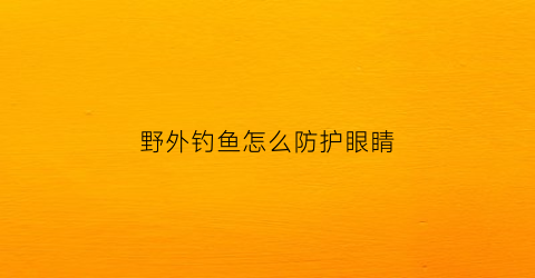 “野外钓鱼怎么防护眼睛(野外钓鱼用什么防蛇)