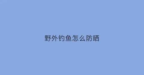野外钓鱼怎么防晒(钓鱼户外防晒衣)