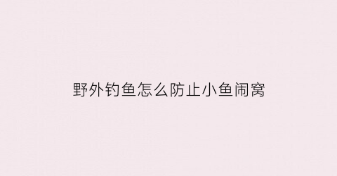 野外钓鱼怎么防止小鱼闹窝(野钓如何避免小鱼)