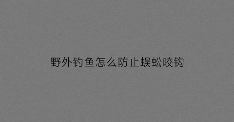 “野外钓鱼怎么防止蜈蚣咬钩(野外钓鱼怎么防止蜈蚣咬钩呢)