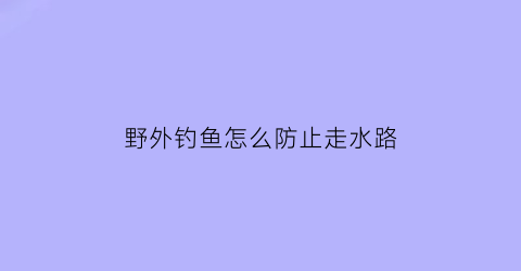 野外钓鱼怎么防止走水路(野外钓鱼怎么防蚊虫叮咬)