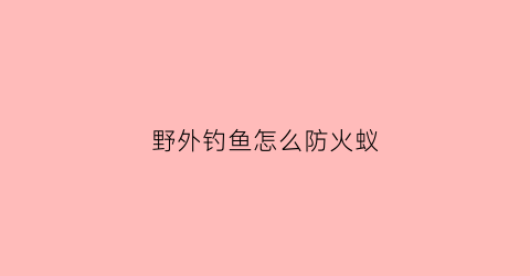 野外钓鱼怎么防火蚁(野外钓鱼防虫)