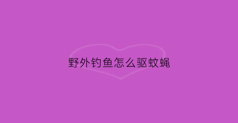 野外钓鱼怎么驱蚊蝇(野外钓鱼如何防蚊)