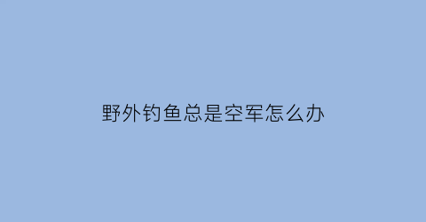 野外钓鱼总是空军怎么办(最近几天钓鱼都是空军也不知道是什么原因)