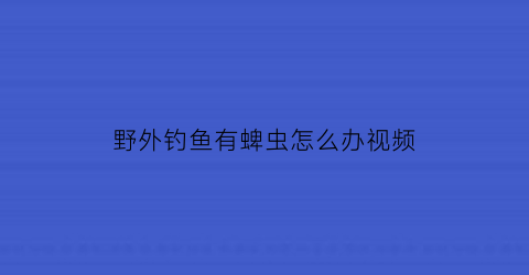 “野外钓鱼有蜱虫怎么办视频(钓鱼怎么预防蜱虫)